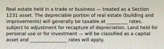 Real estate held in a trade or business — treated as a Section 1231 asset. The depreciable portion of real estate (building and improvements) will generally be taxable at _________ rates, subject to adjustment for recapture of depreciation. Land held for personal use or for investment — will be classified as a capital asset and ________________ rates will apply.