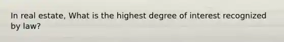 In real estate, What is the highest degree of interest recognized by law?