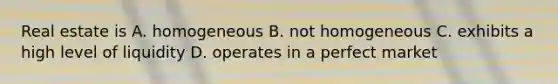 Real estate is A. homogeneous B. not homogeneous C. exhibits a high level of liquidity D. operates in a perfect market