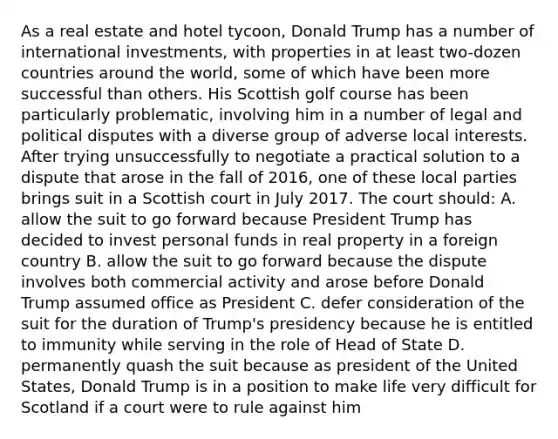 As a real estate and hotel tycoon, Donald Trump has a number of international investments, with properties in at least two-dozen countries around the world, some of which have been more successful than others. His Scottish golf course has been particularly problematic, involving him in a number of legal and political disputes with a diverse group of adverse local interests. After trying unsuccessfully to negotiate a practical solution to a dispute that arose in the fall of 2016, one of these local parties brings suit in a Scottish court in July 2017. The court should: A. allow the suit to go forward because President Trump has decided to invest personal funds in real property in a foreign country B. allow the suit to go forward because the dispute involves both commercial activity and arose before Donald Trump assumed office as President C. defer consideration of the suit for the duration of Trump's presidency because he is entitled to immunity while serving in the role of Head of State D. permanently quash the suit because as president of the United States, Donald Trump is in a position to make life very difficult for Scotland if a court were to rule against him