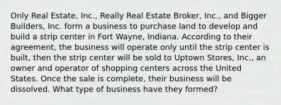 Only Real Estate, Inc., Really Real Estate Broker, Inc., and Bigger Builders, Inc. form a business to purchase land to develop and build a strip center in Fort Wayne, Indiana. According to their agreement, the business will operate only until the strip center is built, then the strip center will be sold to Uptown Stores, Inc., an owner and operator of shopping centers across the United States. Once the sale is complete, their business will be dissolved. What type of business have they formed?