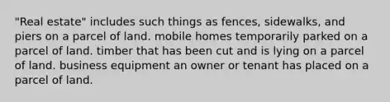 "Real estate" includes such things as fences, sidewalks, and piers on a parcel of land. mobile homes temporarily parked on a parcel of land. timber that has been cut and is lying on a parcel of land. business equipment an owner or tenant has placed on a parcel of land.