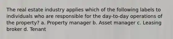 The real estate industry applies which of the following labels to individuals who are responsible for the day-to-day operations of the property? a. Property manager b. Asset manager c. Leasing broker d. Tenant