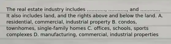 The real estate industry includes ............, ............, and ............. It also includes land, and the rights above and below the land. A. residential, commercial, industrial property B. condos, townhomes, single-family homes C. offices, schools, sports complexes D. manufacturing, commercial, industrial properties