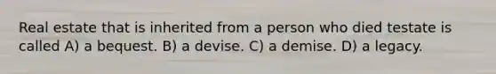 Real estate that is inherited from a person who died testate is called A) a bequest. B) a devise. C) a demise. D) a legacy.