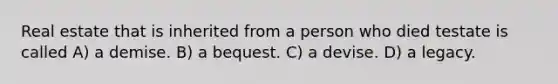 Real estate that is inherited from a person who died testate is called A) a demise. B) a bequest. C) a devise. D) a legacy.