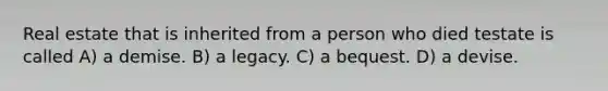 Real estate that is inherited from a person who died testate is called A) a demise. B) a legacy. C) a bequest. D) a devise.