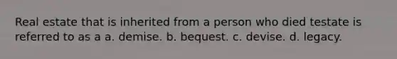 Real estate that is inherited from a person who died testate is referred to as a a. demise. b. bequest. c. devise. d. legacy.