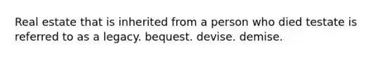 Real estate that is inherited from a person who died testate is referred to as a legacy. bequest. devise. demise.