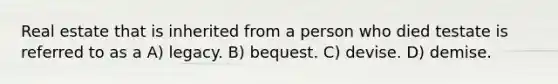 Real estate that is inherited from a person who died testate is referred to as a A) legacy. B) bequest. C) devise. D) demise.