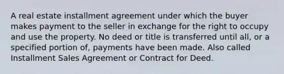 A real estate installment agreement under which the buyer makes payment to the seller in exchange for the right to occupy and use the property. No deed or title is transferred until all, or a specified portion of, payments have been made. Also called Installment Sales Agreement or Contract for Deed.