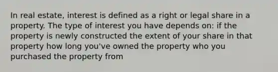 In real estate, interest is defined as a right or legal share in a property. The type of interest you have depends on: if the property is newly constructed the extent of your share in that property how long you've owned the property who you purchased the property from