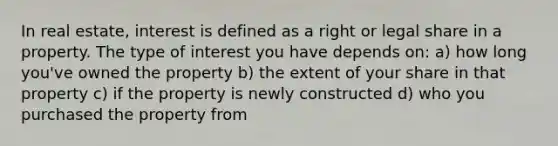 In real estate, interest is defined as a right or legal share in a property. The type of interest you have depends on: a) how long you've owned the property b) the extent of your share in that property c) if the property is newly constructed d) who you purchased the property from