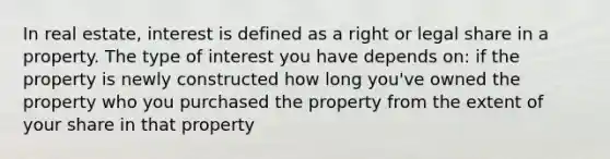 In real estate, interest is defined as a right or legal share in a property. The type of interest you have depends on: if the property is newly constructed how long you've owned the property who you purchased the property from the extent of your share in that property