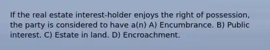 If the real estate interest-holder enjoys the right of possession, the party is considered to have a(n) A) Encumbrance. B) Public interest. C) Estate in land. D) Encroachment.