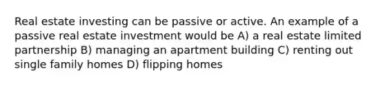 Real estate investing can be passive or active. An example of a passive real estate investment would be A) a real estate limited partnership B) managing an apartment building C) renting out single family homes D) flipping homes