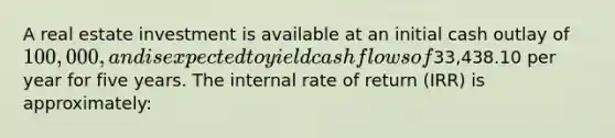 A real estate investment is available at an initial cash outlay of 100,000, and is expected to yield cash flows of33,438.10 per year for five years. The internal rate of return (IRR) is approximately: