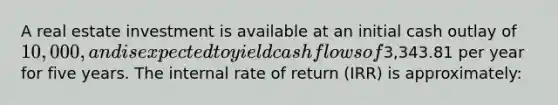 A real estate investment is available at an initial cash outlay of 10,000, and is expected to yield cash flows of3,343.81 per year for five years. The internal rate of return (IRR) is approximately: