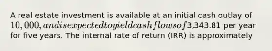 A real estate investment is available at an initial cash outlay of 10,000, and is expected to yield cash flows of3,343.81 per year for five years. The internal rate of return (IRR) is approximately