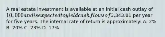 A real estate investment is available at an initial cash outlay of 10,000 and is expected to yield cash flows of3,343.81 per year for five years. The internal rate of return is approximately: A. 2% B. 20% C. 23% D. 17%