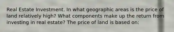 Real Estate Investment. In what geographic areas is the price of land relatively​ high? What components make up the return from investing in real​ estate? The price of land is based​ on: