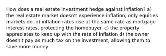 How does a real estate investment hedge against inflation? a) the real estate market doesn't experience inflation, only equities markets do. b) inflation rates rise at the same rate as mortgage interest rates, protecting the homebuyer. c) the property appreciates to keep up with the rate of inflation d) the owner doesn't pay as much tax on the investment, allowing them to save more money