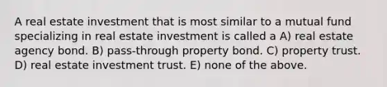 A real estate investment that is most similar to a mutual fund specializing in real estate investment is called a A) real estate agency bond. B) pass-through property bond. C) property trust. D) real estate investment trust. E) none of the above.