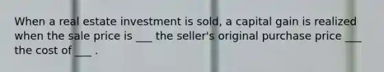 When a real estate investment is sold, a capital gain is realized when the sale price is ___ the seller's original purchase price ___ the cost of ___ .