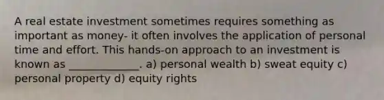 A real estate investment sometimes requires something as important as money- it often involves the application of personal time and effort. This hands-on approach to an investment is known as _____________. a) personal wealth b) sweat equity c) personal property d) equity rights