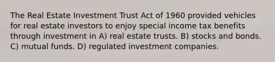 The Real Estate Investment Trust Act of 1960 provided vehicles for real estate investors to enjoy special income tax benefits through investment in A) real estate trusts. B) stocks and bonds. C) mutual funds. D) regulated investment companies.