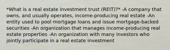 *What is a real estate investment trust (REIT)?* -A company that owns, and usually operates, income-producing real estate -An entity used to pool mortgage loans and issue mortgage-backed securities -An organization that manages income-producing real estate properties -An organization with many investors who jointly participate in a real estate investment