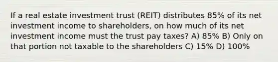 If a real estate investment trust (REIT) distributes 85% of its net investment income to shareholders, on how much of its net investment income must the trust pay taxes? A) 85% B) Only on that portion not taxable to the shareholders C) 15% D) 100%