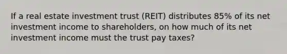 If a real estate investment trust (REIT) distributes 85% of its net investment income to shareholders, on how much of its net investment income must the trust pay taxes?