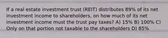 If a real estate investment trust (REIT) distributes 89% of its net investment income to shareholders, on how much of its net investment income must the trust pay taxes? A) 15% B) 100% C) Only on that portion not taxable to the shareholders D) 85%