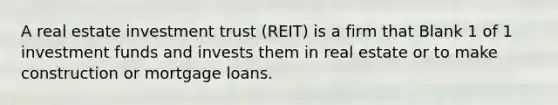 A real estate investment trust (REIT) is a firm that Blank 1 of 1 investment funds and invests them in real estate or to make construction or mortgage loans.