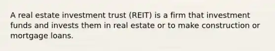 A real estate investment trust (REIT) is a firm that investment funds and invests them in real estate or to make construction or mortgage loans.