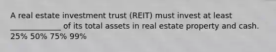 A real estate investment trust (REIT) must invest at least _____________ of its total assets in real estate property and cash. 25% 50% 75% 99%