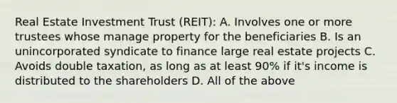 Real Estate Investment Trust (REIT): A. Involves one or more trustees whose manage property for the beneficiaries B. Is an unincorporated syndicate to finance large real estate projects C. Avoids double taxation, as long as at least 90% if it's income is distributed to the shareholders D. All of the above