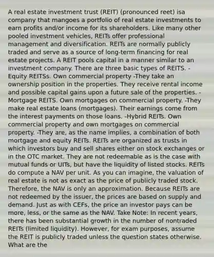 A real estate investment trust (REIT) (pronounced reet) isa company that mangoes a portfolio of real estate investments to earn profits and/or income for its shareholders. Like many other pooled investment vehicles, REITs offer professional management and diversification. REITs are normally publicly traded and serve as a source of long-term financing for real estate projects. A REIT pools capital in a manner similar to an investment company. There are three basic types of REITS. -Equity REITSs. Own commercial property -They take an ownership position in the properties. They receive rental income and possible capital gains upon a future sale of the properties. -Mortgage REITS. Own mortgages on commercial property. -They make real estate loans (mortgages). Their earnings come from the interest payments on those loans. -Hybrid REITs. Own commercial property and own mortgages on commercial property. -They are, as the name implies, a combination of both mortgage and equity REITs. REITs are organized as trusts in which investors buy and sell shares either on stock exchanges or in the OTC market. They are not redeemable as is the case with mutual funds or UITs, but have the liquidity of listed stocks. REITs do compute a NAV per unit. As you can imagine, the valuation of real estate is not as exact as the price of publicly traded stock. Therefore, the NAV is only an approximation. Because REITs are not redeemed by the issuer, the prices are based on supply and demand. Just as with CEFs, the price an investor pays can be more, less, or the same as the NAV. Take Note: In recent years, there has been substantial growth in the number of nontraded REITs (limited liquidity). However, for exam purposes, assume the REIT is publicly traded unless the question states otherwise. What are the