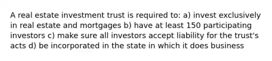 A real estate investment trust is required to: a) invest exclusively in real estate and mortgages b) have at least 150 participating investors c) make sure all investors accept liability for the trust's acts d) be incorporated in the state in which it does business