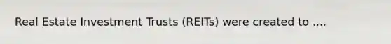 Real Estate Investment Trusts (REITs) were created to ....