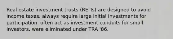 Real estate investment trusts (REITs) are designed to avoid income taxes. always require large initial investments for participation. often act as investment conduits for small investors. were eliminated under TRA '86.