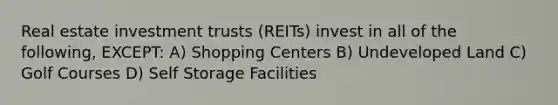 Real estate investment trusts (REITs) invest in all of the following, EXCEPT: A) Shopping Centers B) Undeveloped Land C) Golf Courses D) Self Storage Facilities