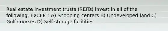 Real estate investment trusts (REITs) invest in all of the following, EXCEPT: A) Shopping centers B) Undeveloped land C) Golf courses D) Self-storage facilities