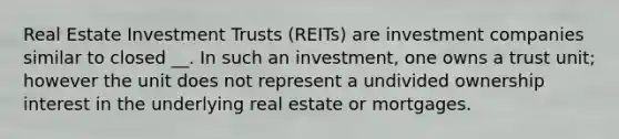 Real Estate Investment Trusts (REITs) are investment companies similar to closed __. In such an investment, one owns a trust unit; however the unit does not represent a undivided ownership interest in the underlying real estate or mortgages.