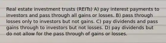 Real estate investment trusts (REITs) A) pay interest payments to investors and pass through all gains or losses. B) pass through losses only to investors but not gains. C) pay dividends and pass gains through to investors but not losses. D) pay dividends but do not allow for the pass through of gains or losses.