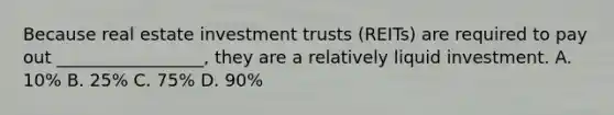 Because real estate investment trusts (REITs) are required to pay out _________________, they are a relatively liquid investment. A. 10% B. 25% C. 75% D. 90%