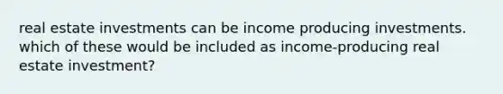 real estate investments can be income producing investments. which of these would be included as income-producing real estate investment?