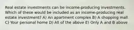 Real estate investments can be income-producing investments. Which of these would be included as an income-producing real estate investment? A) An apartment complex B) A shopping mall C) Your personal home D) All of the above E) Only A and B above