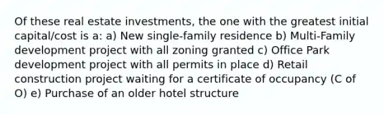 Of these real estate investments, the one with the greatest initial capital/cost is a: a) New single-family residence b) Multi-Family development project with all zoning granted c) Office Park development project with all permits in place d) Retail construction project waiting for a certificate of occupancy (C of O) e) Purchase of an older hotel structure